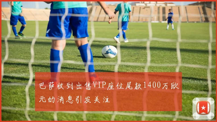 巴萨收到出售VIP座位尾款1400万欧元的消息引发关注