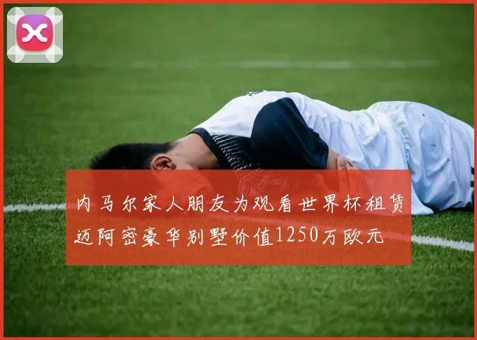 内马尔家人朋友为观看世界杯租赁迈阿密豪华别墅价值1250万欧元