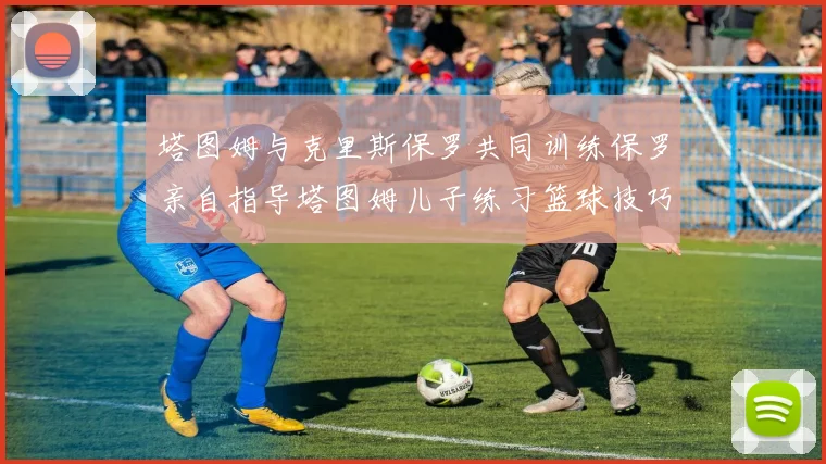 塔图姆与克里斯保罗共同训练保罗亲自指导塔图姆儿子练习篮球技巧