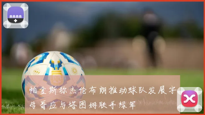 帕金斯称杰伦布朗推动球队发展字母哥应与塔图姆联手绿军