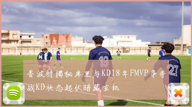 香波特揭秘库里与KD18年FMVP争夺战KD状态起伏暗藏玄机