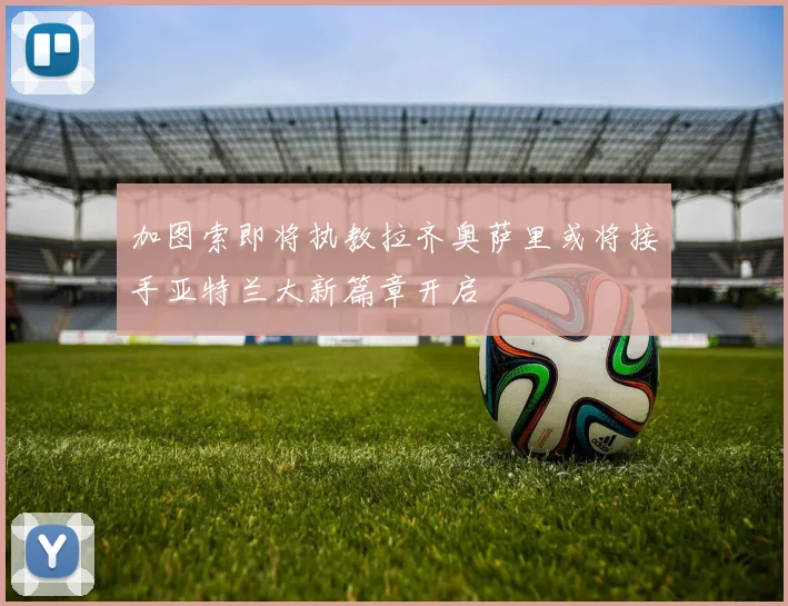 加图索即将执教拉齐奥萨里或将接手亚特兰大新篇章开启
