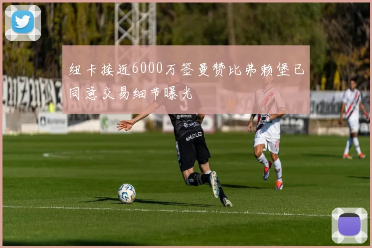 纽卡接近6000万签曼赞比弗赖堡已同意交易细节曝光