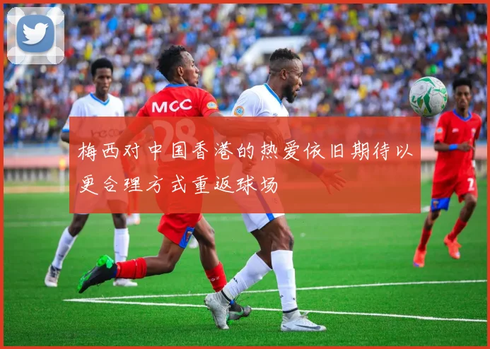 梅西对中国香港的热爱依旧期待以更合理方式重返球场