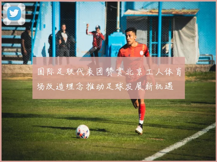 国际足联代表团赞赏北京工人体育场改造理念推动足球发展新机遇