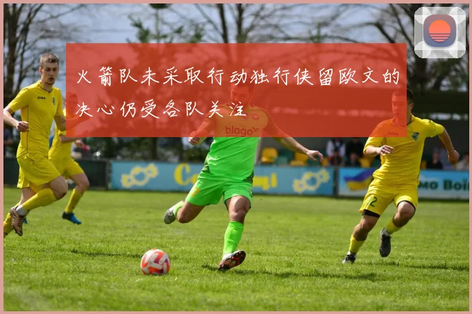 火箭队未采取行动独行侠留欧文的决心仍受各队关注
