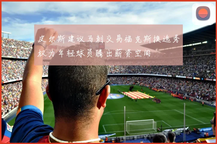 皮尔斯建议马刺交易福克斯换选秀权为年轻球员腾出薪资空间