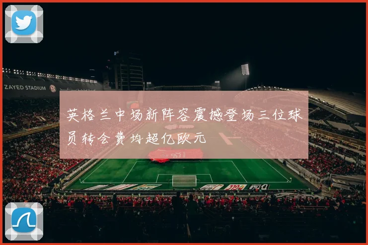 英格兰中场新阵容震撼登场三位球员转会费均超亿欧元