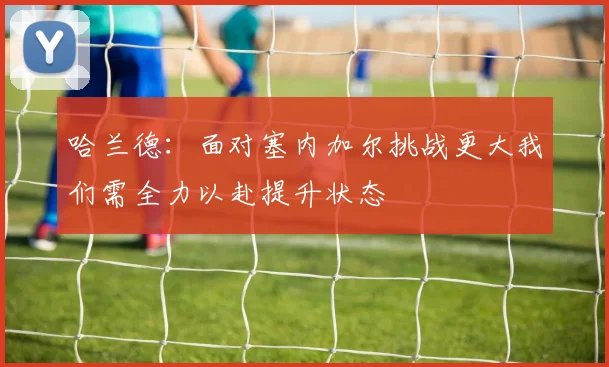 哈兰德：面对塞内加尔挑战更大我们需全力以赴提升状态