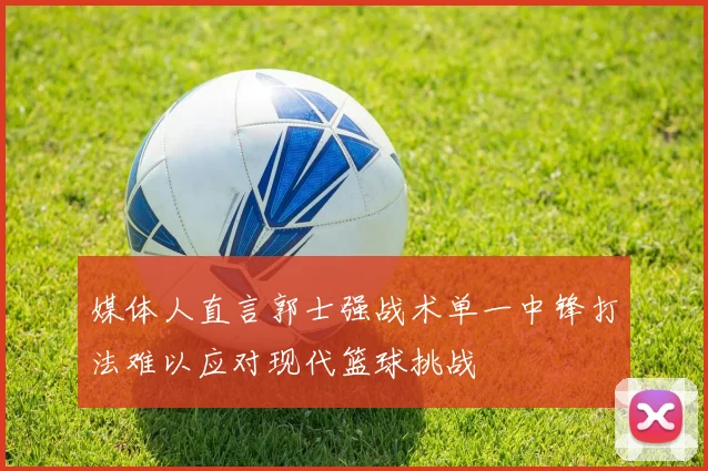 媒体人直言郭士强战术单一中锋打法难以应对现代篮球挑战