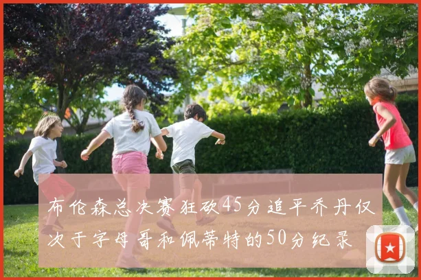 布伦森总决赛狂砍45分追平乔丹仅次于字母哥和佩蒂特的50分纪录