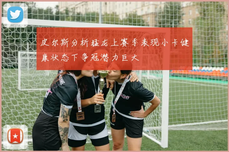 皮尔斯分析猛龙上赛季表现小卡健康状态下争冠潜力巨大