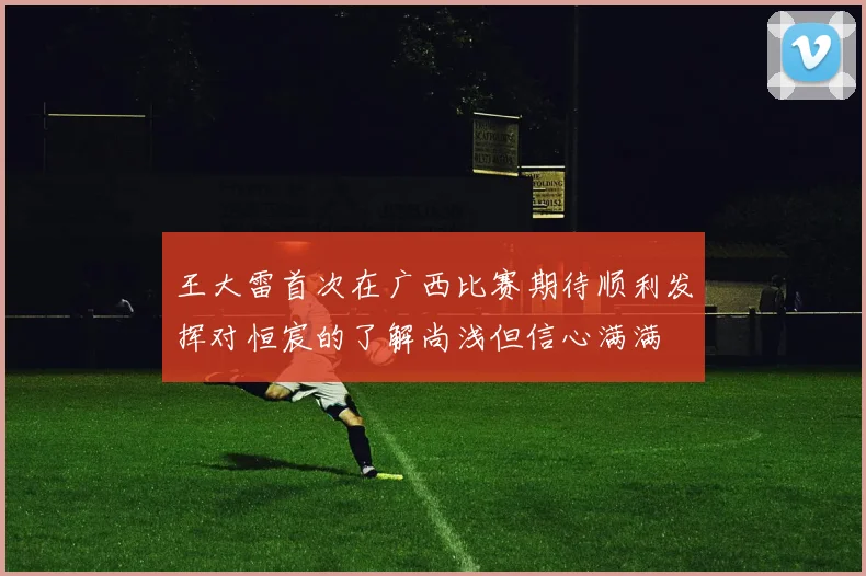 王大雷首次在广西比赛期待顺利发挥对恒宸的了解尚浅但信心满满