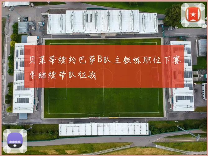 贝莱蒂续约巴萨B队主教练职位下赛季继续带队征战