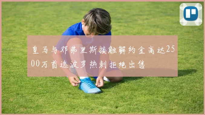 皇马与邓弗里斯接触解约金高达2500万首选波罗热刺拒绝出售