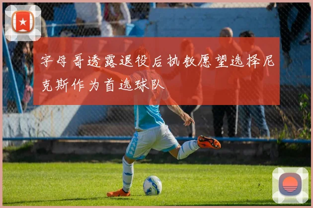 字母哥透露退役后执教愿望选择尼克斯作为首选球队