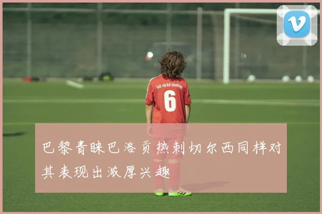 巴黎青睐巴洛贡热刺切尔西同样对其表现出浓厚兴趣