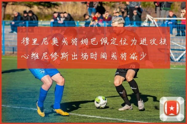 穆里尼奥或将姆巴佩定位为进攻核心维尼修斯出场时间或将减少