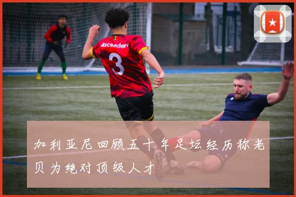 加利亚尼回顾五十年足坛经历称老贝为绝对顶级人才