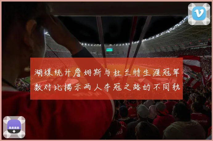 湖媒统计詹姆斯与杜兰特生涯冠军数对比揭示两人夺冠之路的不同轨迹