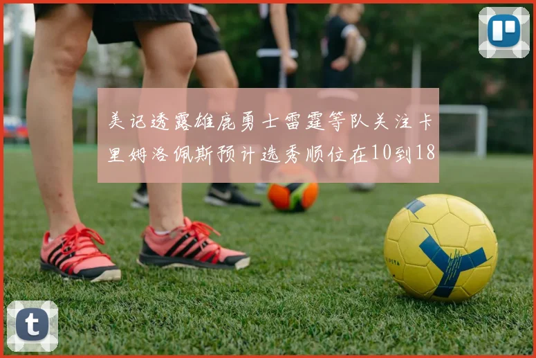 美记透露雄鹿勇士雷霆等队关注卡里姆洛佩斯预计选秀顺位在10到18之间