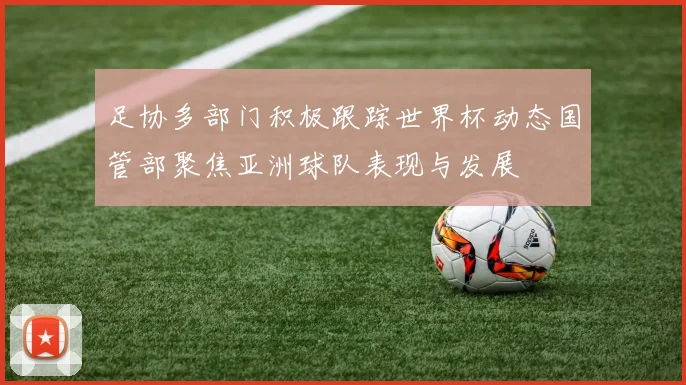 足协多部门积极跟踪世界杯动态国管部聚焦亚洲球队表现与发展