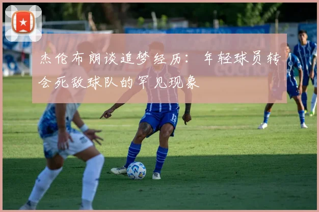 杰伦布朗谈追梦经历：年轻球员转会死敌球队的罕见现象