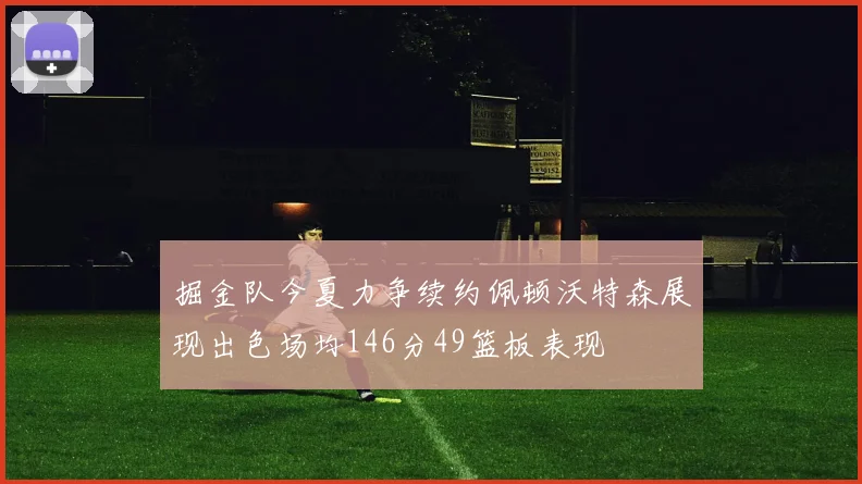掘金队今夏力争续约佩顿沃特森展现出色场均146分49篮板表现