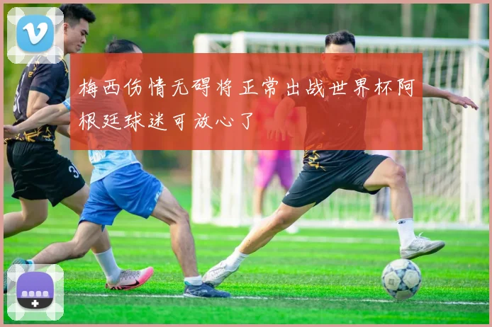 梅西伤情无碍将正常出战世界杯阿根廷球迷可放心了