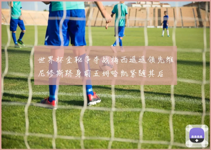 世界杯金靴争夺战梅西遥遥领先维尼修斯跻身前五姆哈凯紧随其后