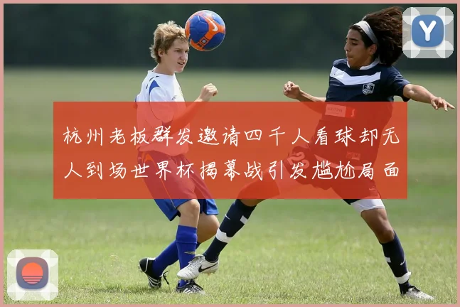 杭州老板群发邀请四千人看球却无人到场世界杯揭幕战引发尴尬局面