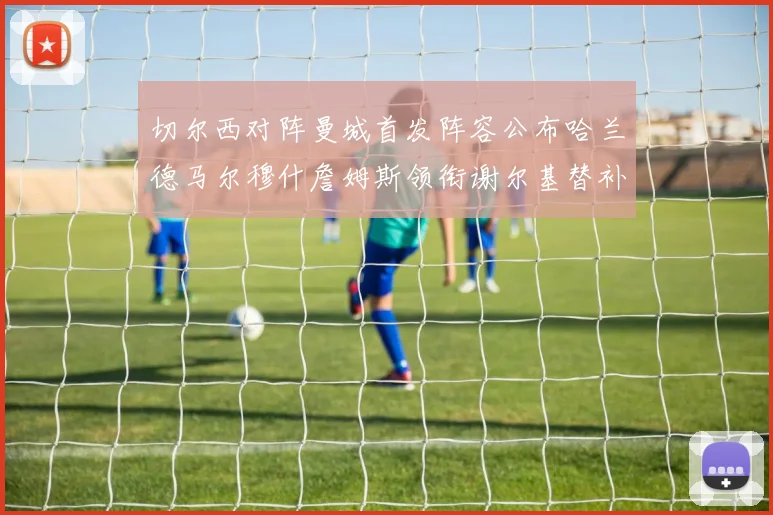 切尔西对阵曼城首发阵容公布哈兰德马尔穆什詹姆斯领衔谢尔基替补出战