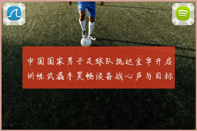 中国国家男子足球队抵达金华开启训练武磊李昊畅谈备战心声与目标