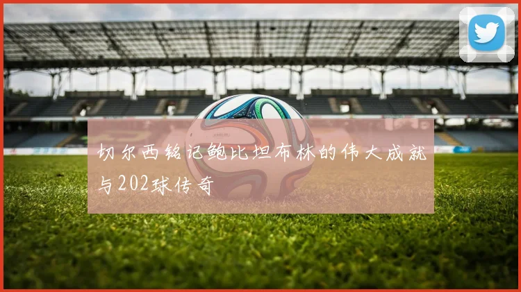 切尔西铭记鲍比坦布林的伟大成就与202球传奇